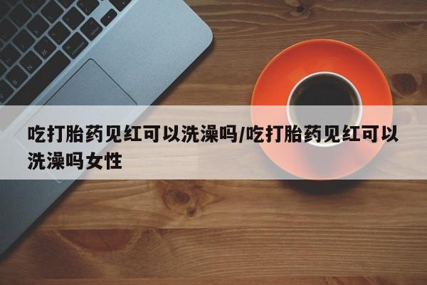 打胎药购买吃打胎药见红可以洗澡吗/吃打胎药见红可以洗澡吗女性
