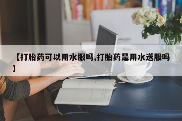 打胎药购买【打胎药可以用水服吗,打胎药是用水送服吗】