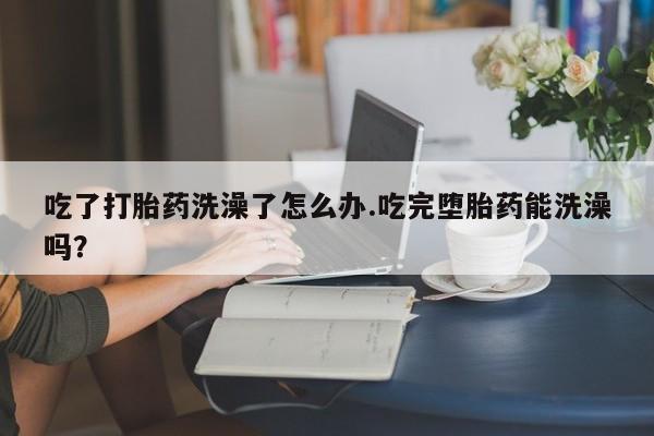 打胎药购买吃了打胎药洗澡了怎么办.吃完堕胎药能洗澡吗？