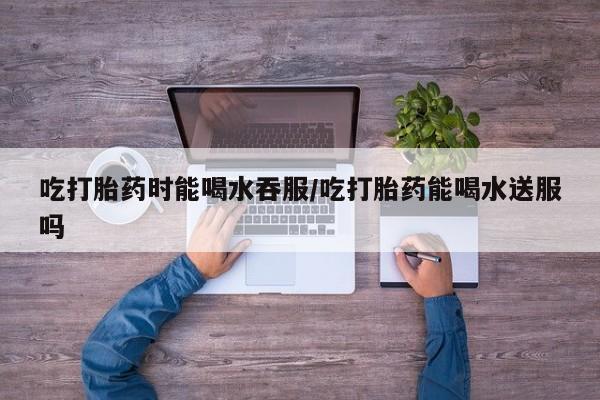 打胎药购买吃打胎药时能喝水吞服/吃打胎药能喝水送服吗