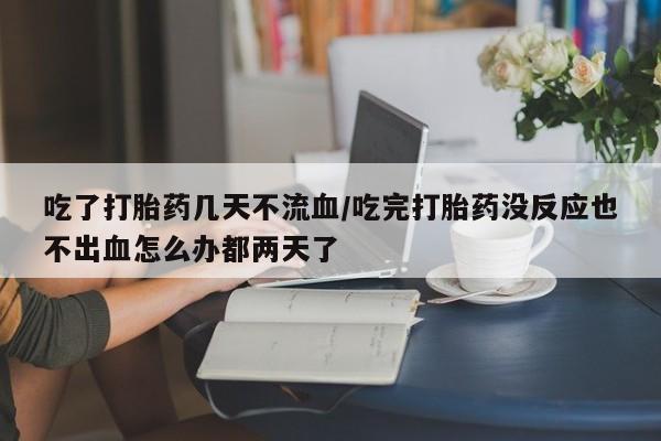 打胎药购买吃了打胎药几天不流血/吃完打胎药没反应也不出血怎么办都两天了