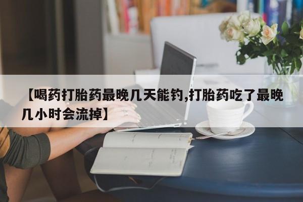 打胎药购买【喝药打胎药最晚几天能钓,打胎药吃了最晚几小时会流掉】