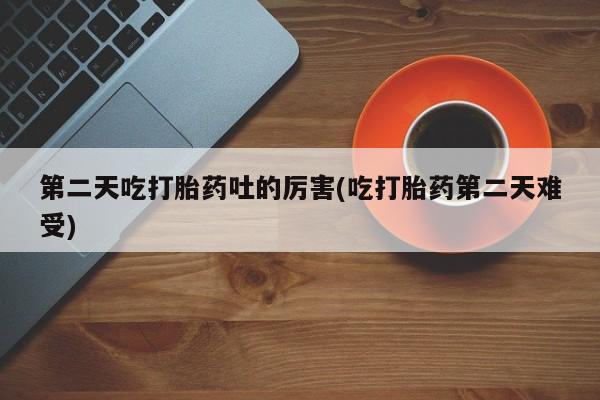 打胎药购买第二天吃打胎药吐的厉害(吃打胎药第二天难受)