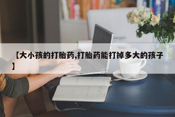 打胎药购买【大小孩的打胎药,打胎药能打掉多大的孩子】