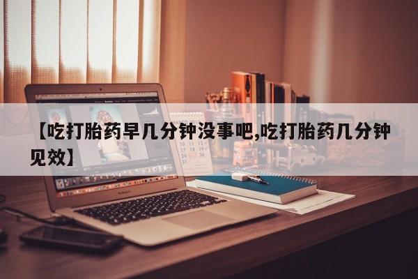 打胎药购买【吃打胎药早几分钟没事吧,吃打胎药几分钟见效】