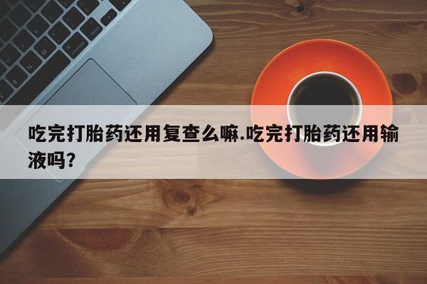 打胎药购买吃完打胎药还用复查么嘛.吃完打胎药还用输液吗？