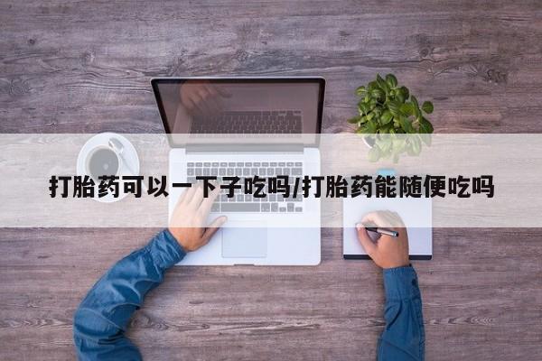 打胎药购买打胎药可以一下子吃吗/打胎药能随便吃吗