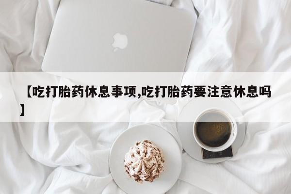 打胎药购买【吃打胎药休息事项,吃打胎药要注意休息吗】