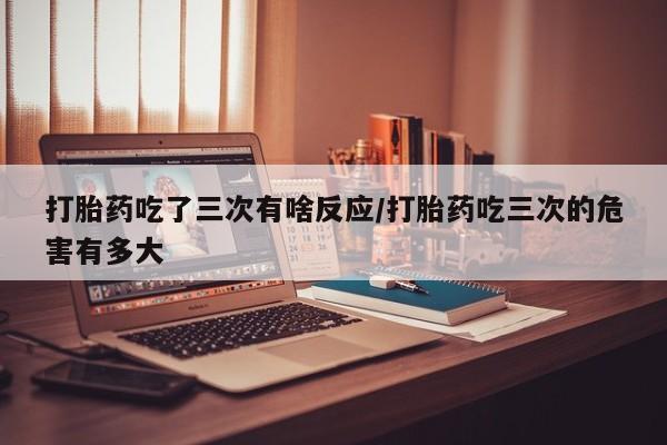 打胎药购买打胎药吃了三次有啥反应/打胎药吃三次的危害有多大