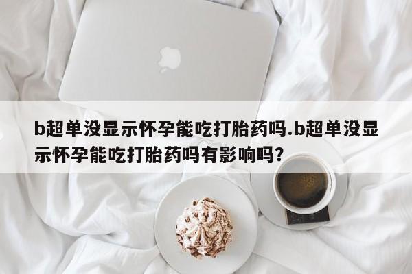 打胎药购买b超单没显示怀孕能吃打胎药吗.b超单没显示怀孕能吃打胎药吗有影响吗？