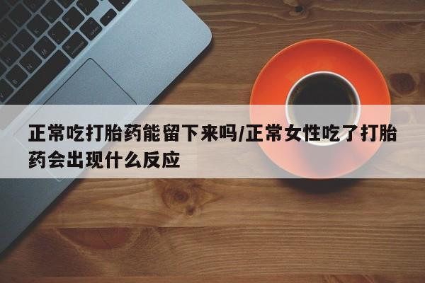 打胎药购买正常吃打胎药能留下来吗/正常女性吃了打胎药会出现什么反应