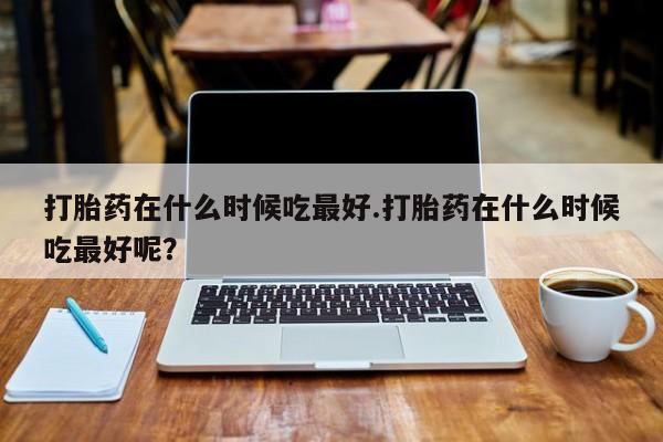 打胎药购买打胎药在什么时候吃最好.打胎药在什么时候吃最好呢？