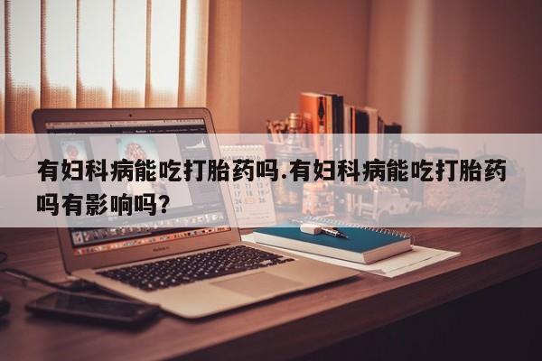打胎药购买有妇科病能吃打胎药吗.有妇科病能吃打胎药吗有影响吗？