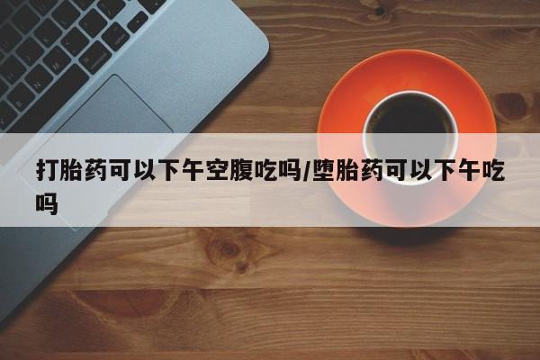 打胎药购买打胎药可以下午空腹吃吗/堕胎药可以下午吃吗