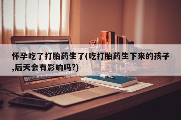 打胎药购买怀孕吃了打胎药生了(吃打胎药生下来的孩子,后天会有影响吗?)