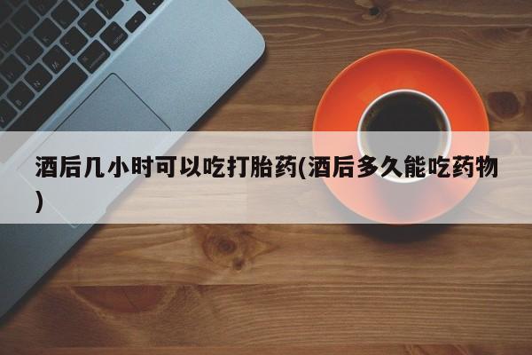 打胎药购买酒后几小时可以吃打胎药(酒后多久能吃药物)