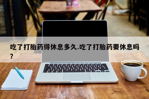 打胎药购买吃了打胎药得休息多久.吃了打胎药要休息吗？