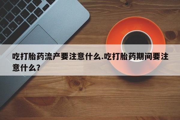打胎药购买吃打胎药流产要注意什么.吃打胎药期间要注意什么？