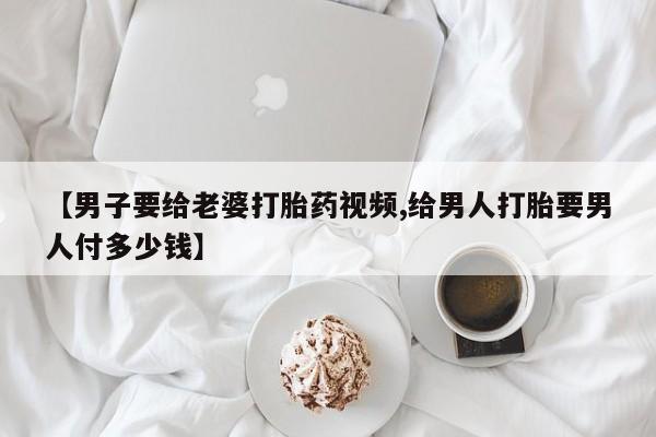 打胎药购买【男子要给老婆打胎药视频,给男人打胎要男人付多少钱】