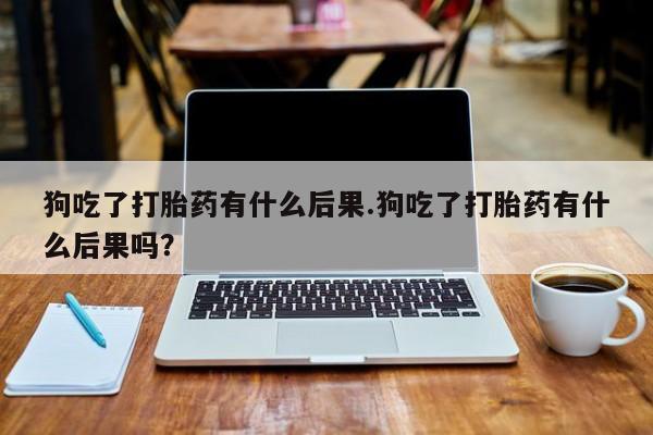 打胎药购买狗吃了打胎药有什么后果.狗吃了打胎药有什么后果吗？