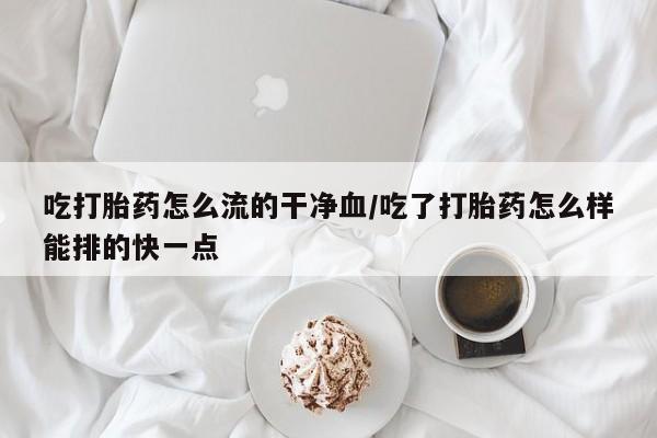 打胎药购买吃打胎药怎么流的干净血/吃了打胎药怎么样能排的快一点