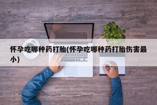 打胎药购买怀孕吃哪种药打胎(怀孕吃哪种药打胎伤害最小)