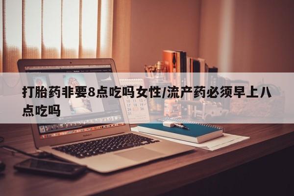 打胎药购买打胎药非要8点吃吗女性/流产药必须早上八点吃吗