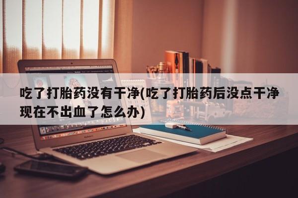 打胎药购买吃了打胎药没有干净(吃了打胎药后没点干净现在不出血了怎么办)