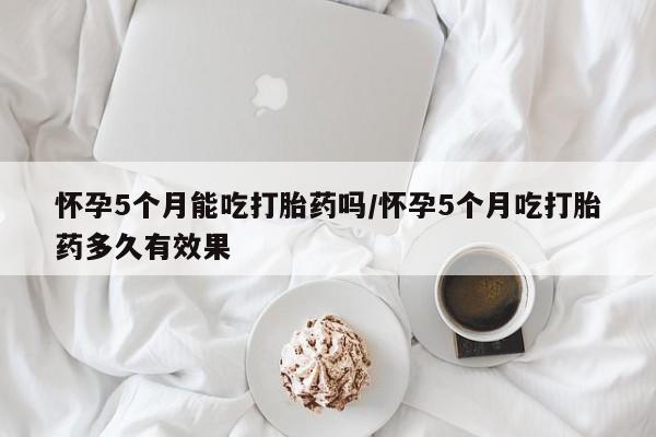 打胎药购买怀孕5个月能吃打胎药吗/怀孕5个月吃打胎药多久有效果
