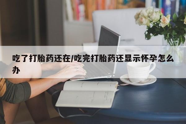 打胎药购买吃了打胎药还在/吃完打胎药还显示怀孕怎么办