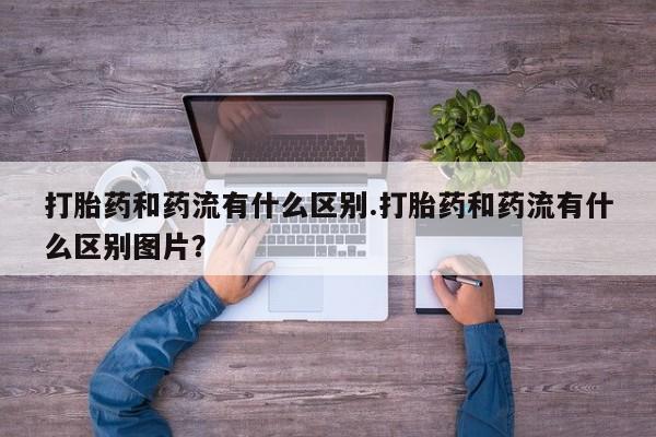 打胎药购买打胎药和药流有什么区别.打胎药和药流有什么区别图片？