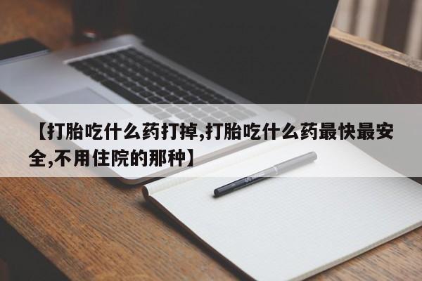 打胎药购买【打胎吃什么药打掉,打胎吃什么药最快最安全,不用住院的那种】