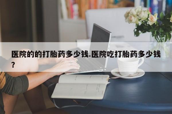 打胎药购买医院的的打胎药多少钱.医院吃打胎药多少钱？