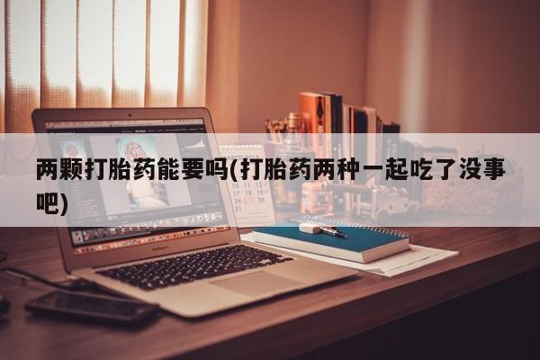 打胎药购买两颗打胎药能要吗(打胎药两种一起吃了没事吧)