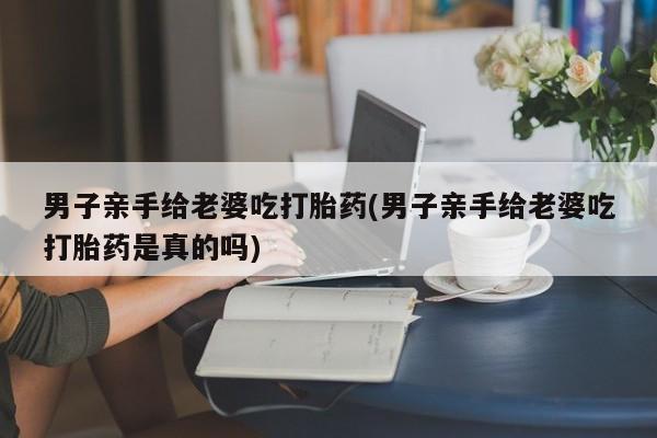 打胎药购买男子亲手给老婆吃打胎药(男子亲手给老婆吃打胎药是真的吗)