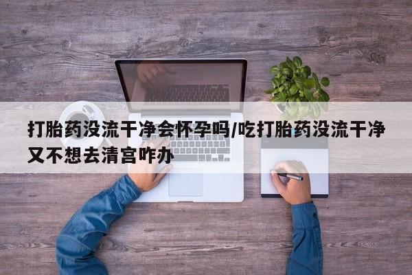 打胎药购买打胎药没流干净会怀孕吗/吃打胎药没流干净又不想去清宫咋办