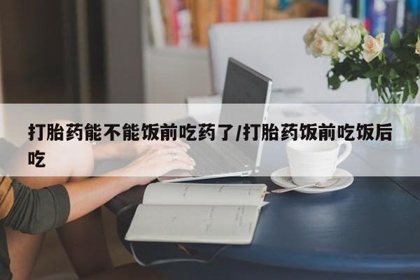 打胎药购买打胎药能不能饭前吃药了/打胎药饭前吃饭后吃