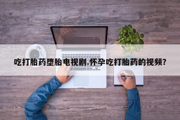 打胎药购买吃打胎药堕胎电视剧.怀孕吃打胎药的视频？