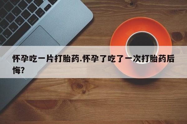 打胎药购买怀孕吃一片打胎药.怀孕了吃了一次打胎药后悔？
