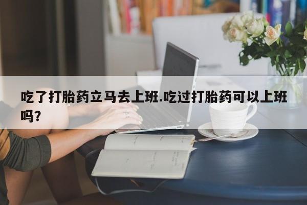 打胎药购买吃了打胎药立马去上班.吃过打胎药可以上班吗？