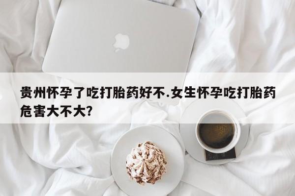 打胎药购买贵州怀孕了吃打胎药好不.女生怀孕吃打胎药危害大不大？