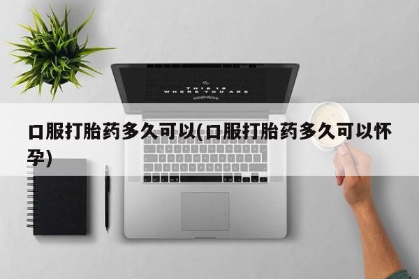 打胎药购买口服打胎药多久可以(口服打胎药多久可以怀孕)