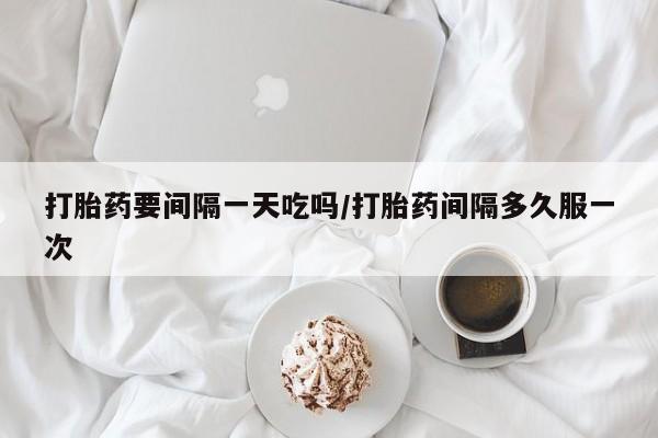打胎药购买打胎药要间隔一天吃吗/打胎药间隔多久服一次