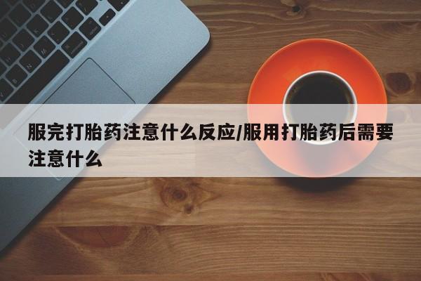 打胎药购买服完打胎药注意什么反应/服用打胎药后需要注意什么