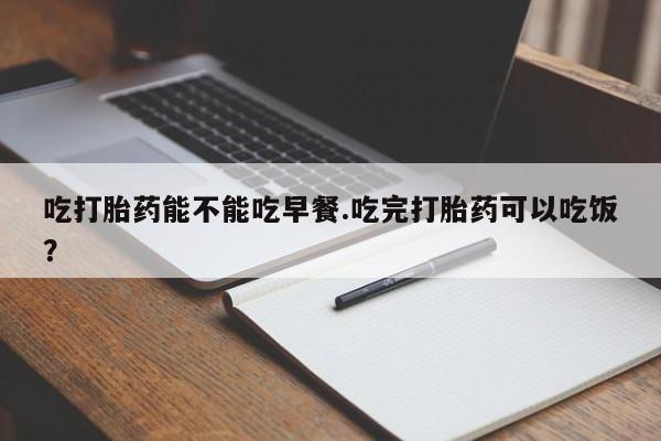 打胎药购买吃打胎药能不能吃早餐.吃完打胎药可以吃饭？