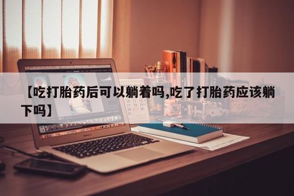 打胎药购买【吃打胎药后可以躺着吗,吃了打胎药应该躺下吗】