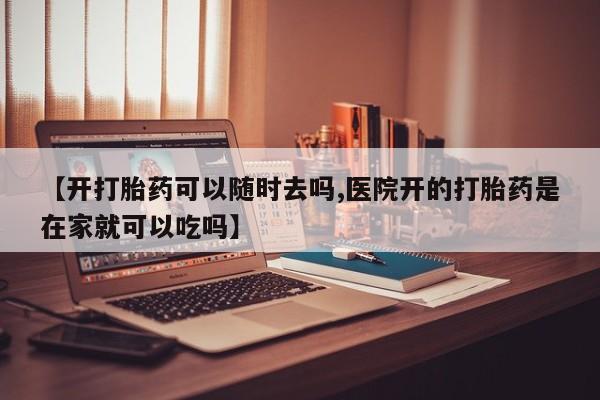 打胎药购买【开打胎药可以随时去吗,医院开的打胎药是在家就可以吃吗】