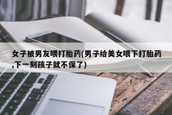 打胎药购买女子被男友喂打胎药(男子给美女喂下打胎药,下一刻孩子就不保了)