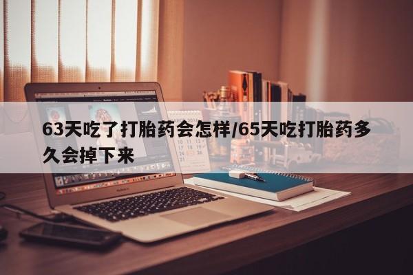 打胎药购买63天吃了打胎药会怎样/65天吃打胎药多久会掉下来