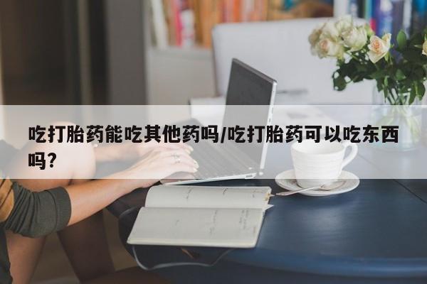 打胎药购买吃打胎药能吃其他药吗/吃打胎药可以吃东西吗?